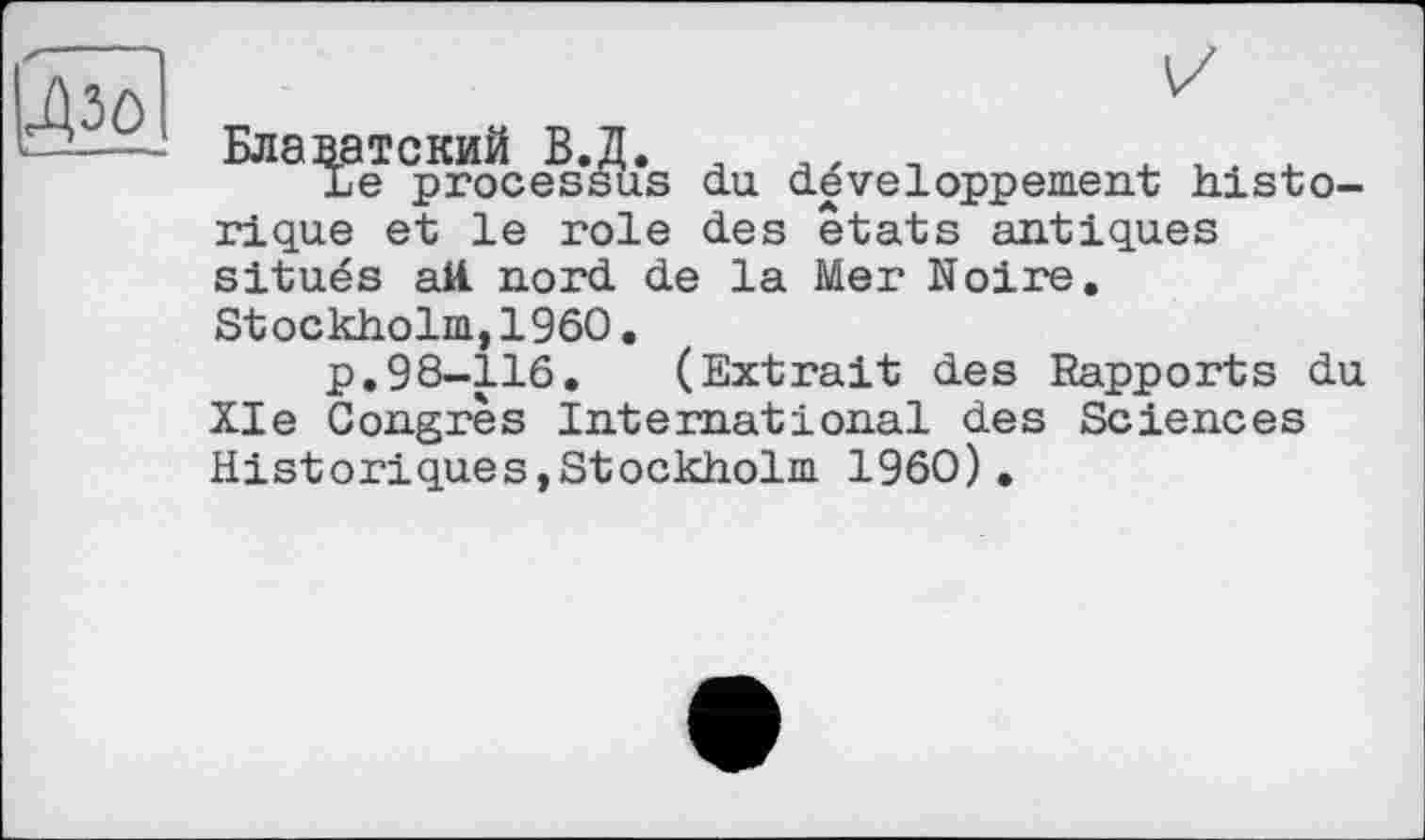 ﻿^30
ie processus du développement histо-rique et le role des états antiques situés ай. nord de la Mer Noire. Stockholm,1960.
p.98-116.	(Extrait des Rapports du
XIe Congrès International des Sciences Historiques,Stockholm I960).